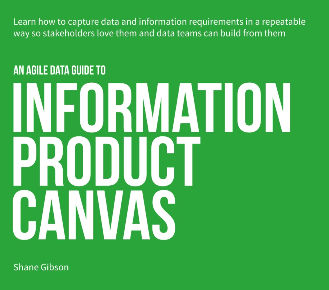 an Agile Data Guide to Information Product Canvas: Capturing data and information requirements in a repeatable way so stakeholders love them and data teams can build from them: 1