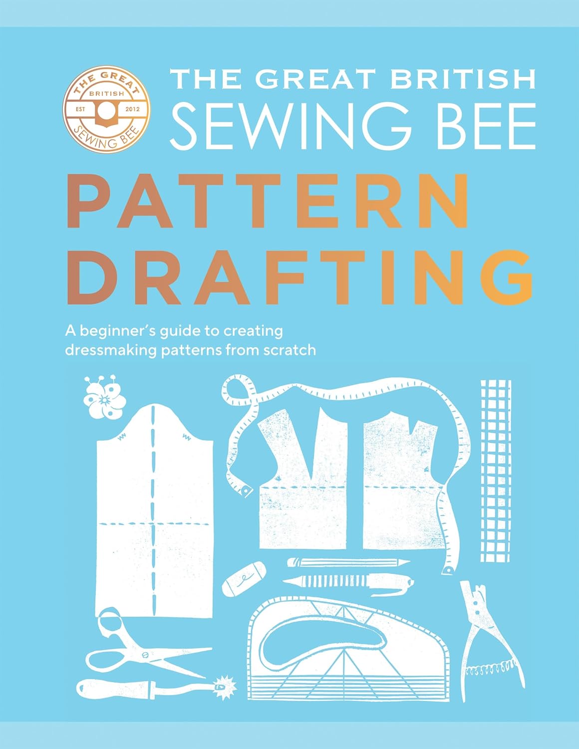 The Great British Sewing Bee: Pattern Drafting: A Beginner’s Guide to Creating Dressmaking Patterns From Scratch