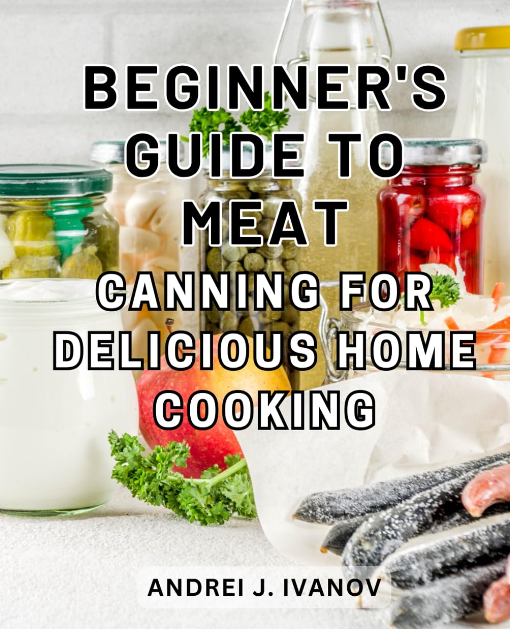 Beginner's Guide to Meat Canning for Delicious Home Cooking: Deliciously Economical Homecooked Delights: Pantry-Staple Recipes for Meat, Seafood, and Satisfying Soups